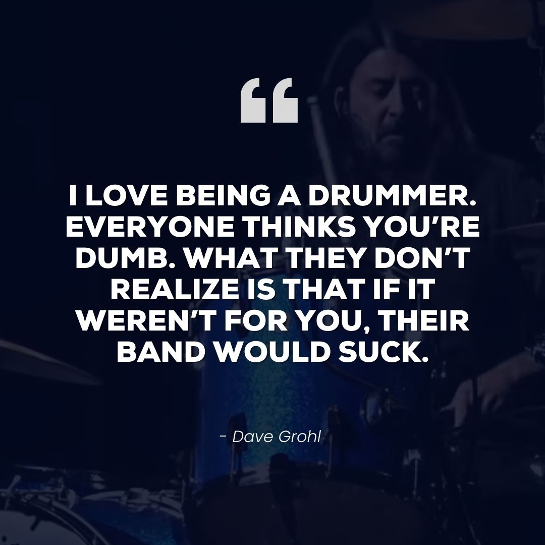 I love being a drummer. Everyone thinks you’re dumb. What they don’t realize is that if it weren’t for you, their band would suck – Dave Grohl