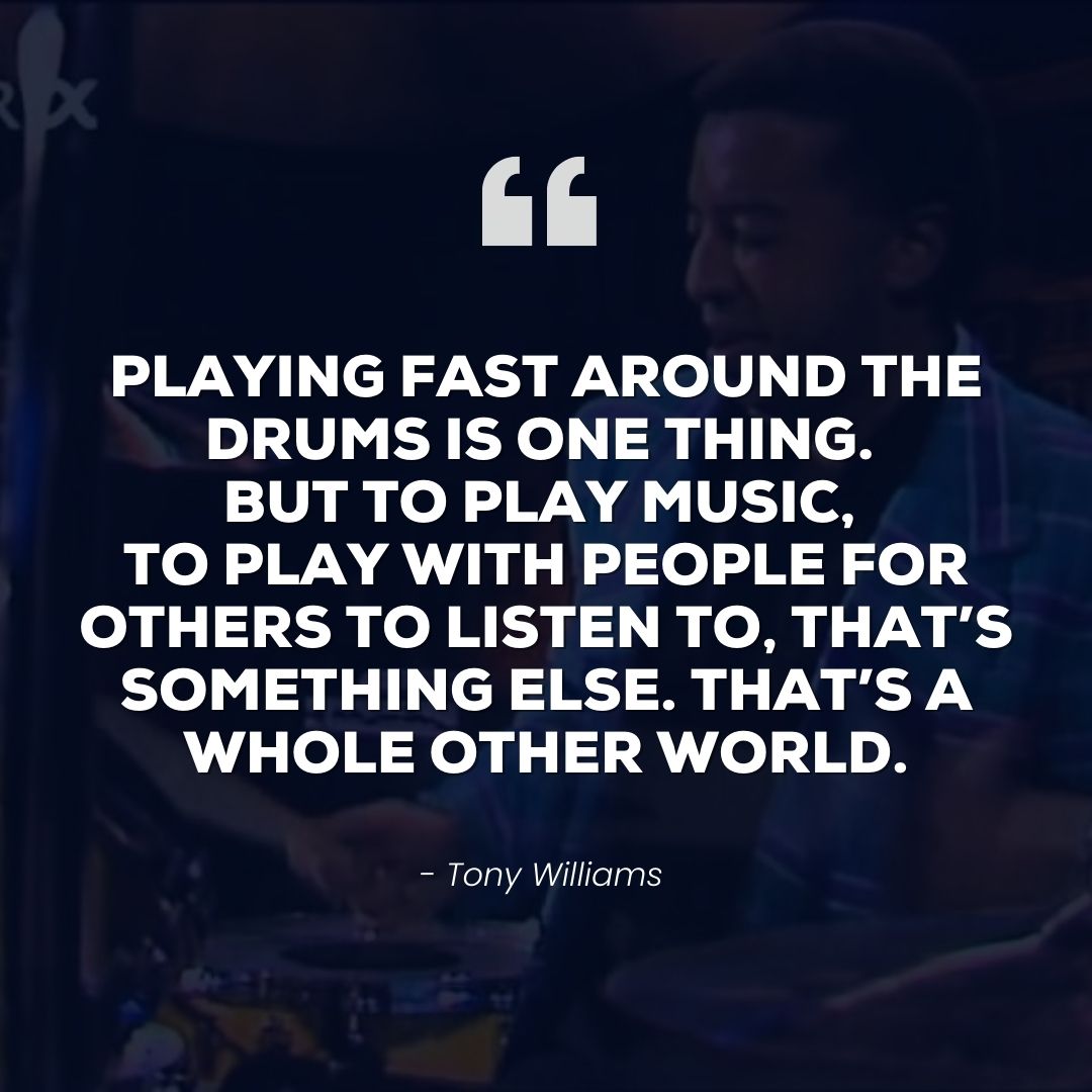 Playing fast around the drums is one thing. But to play music, to play with people for others to listen to, that’s something else. That’s a whole other world – Tony Williams